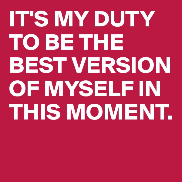 IT'S MY DUTY TO BE THE BEST VERSION OF MYSELF IN THIS MOMENT.
