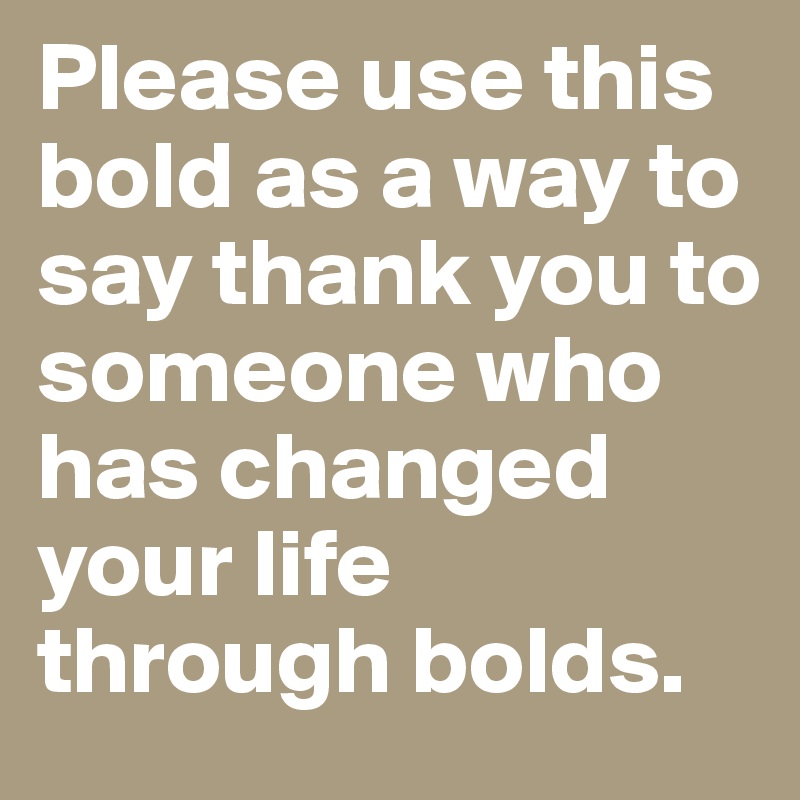 Please use this bold as a way to say thank you to someone who has changed your life through bolds.
