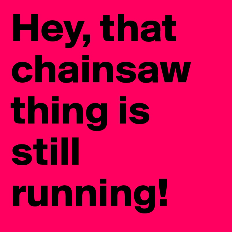 Hey, that chainsaw thing is still running!