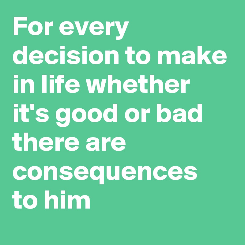 For every decision to make in life whether it's good or bad there are consequences to him