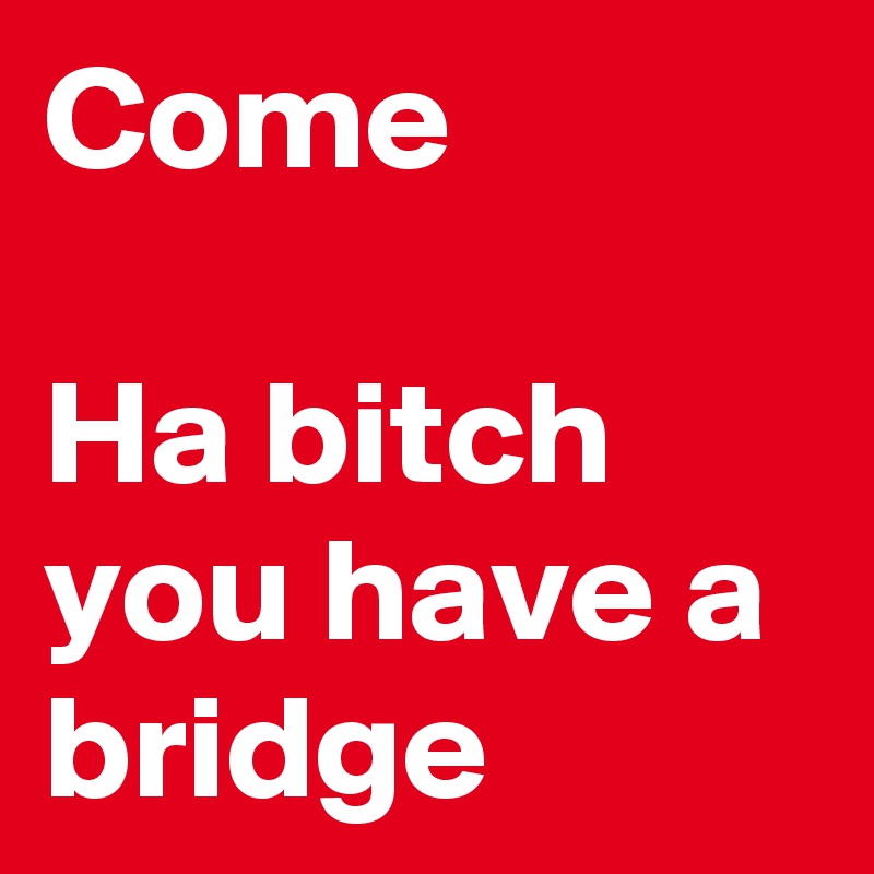 Come

Ha bitch you have a bridge