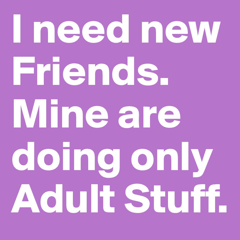I need new Friends. Mine are doing only Adult Stuff.