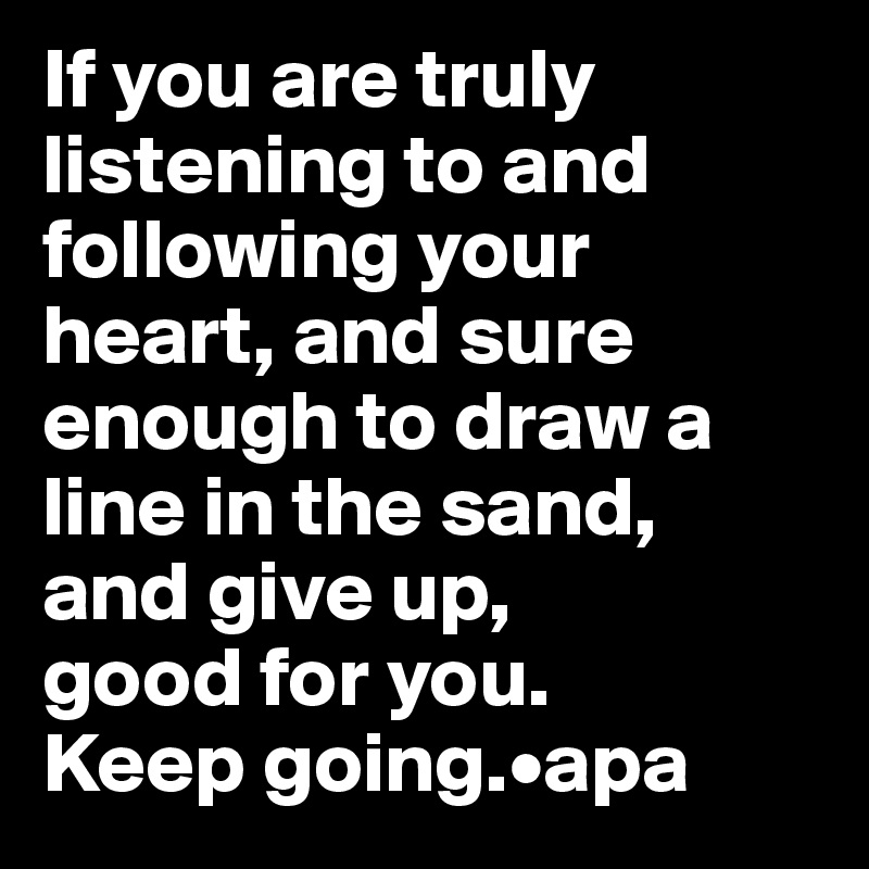 If you are truly listening to and following your heart, and sure enough to draw a line in the sand, 
and give up, 
good for you. 
Keep going.•apa