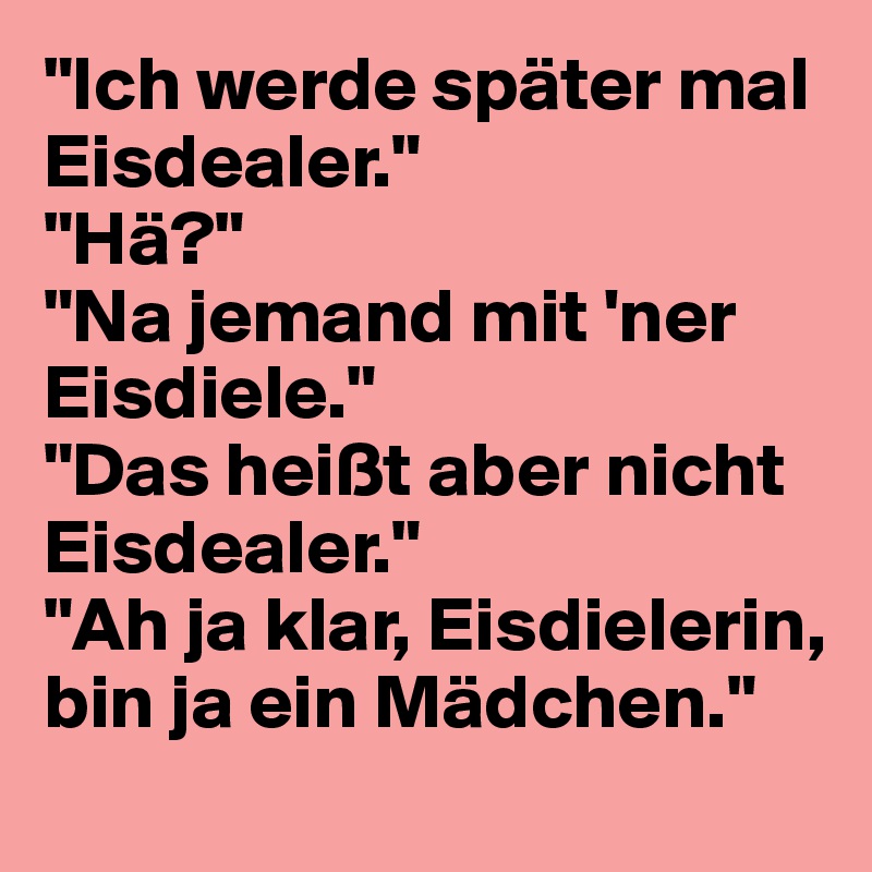 "Ich werde später mal Eisdealer."
"Hä?"
"Na jemand mit 'ner Eisdiele."
"Das heißt aber nicht Eisdealer."
"Ah ja klar, Eisdielerin, bin ja ein Mädchen."