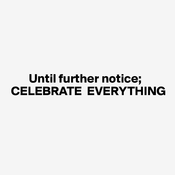 




        Until further notice;  
 CELEBRATE  EVERYTHING




