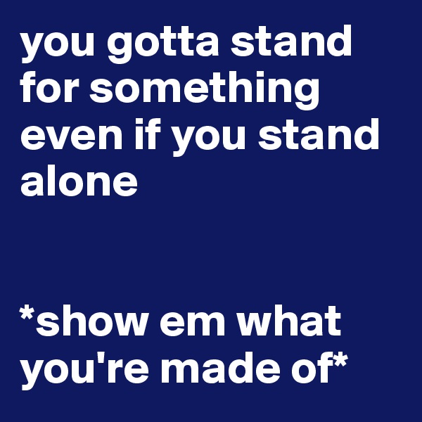 you gotta stand for something even if you stand alone


*show em what you're made of*