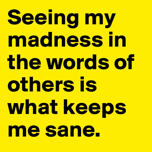 Seeing my  madness in the words of others is what keeps me sane.