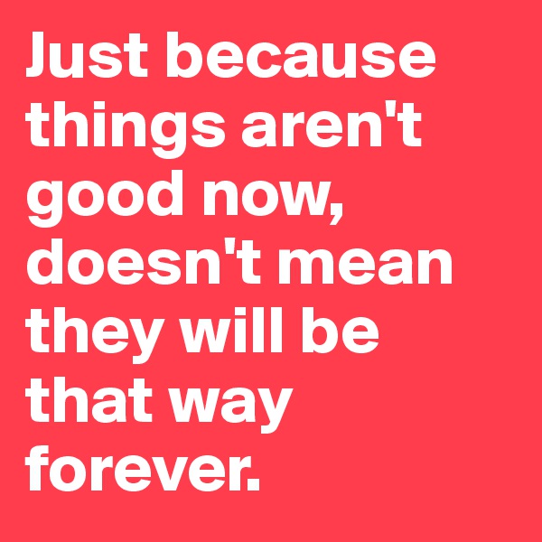 Just because things aren't good now, doesn't mean they will be that way forever. 