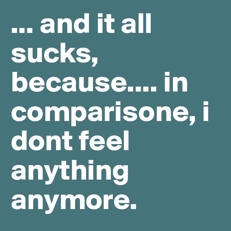 ... and it all sucks, because.... in comparisone, i dont feel anything anymore.