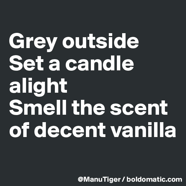 
Grey outside
Set a candle alight
Smell the scent of decent vanilla
