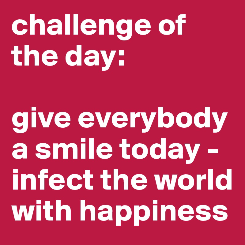 challenge of the day:

give everybody a smile today - infect the world with happiness