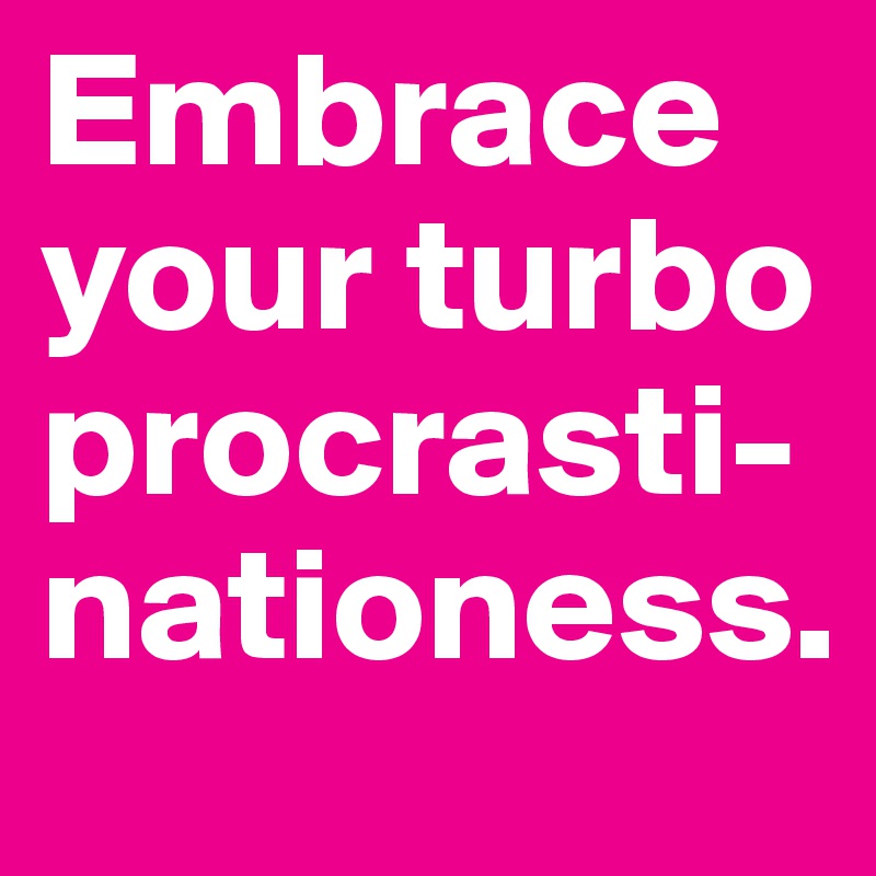 Embrace your turbo procrasti-nationess.