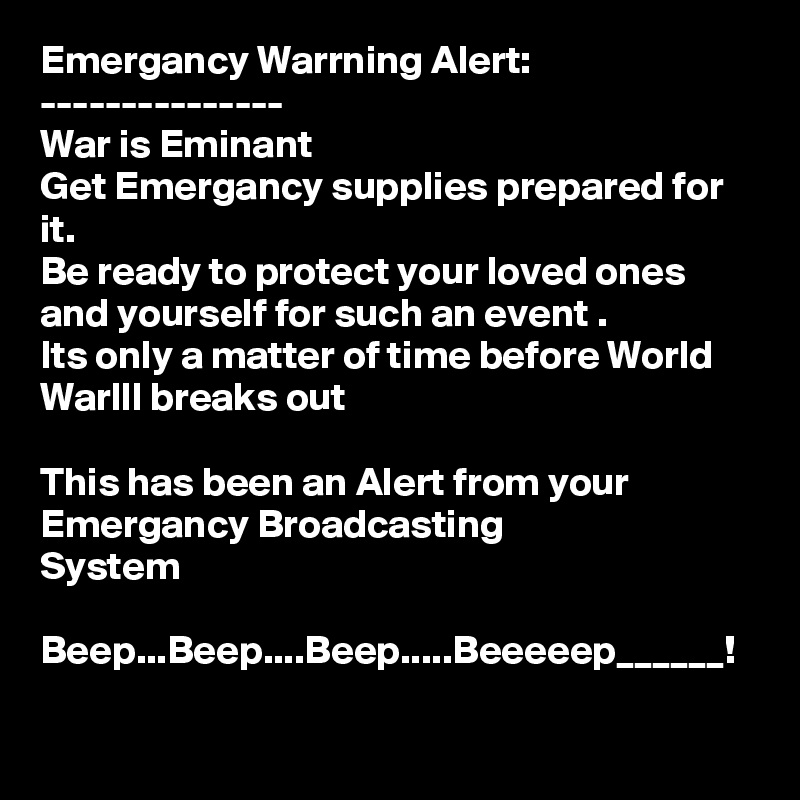 Emergancy Warrning Alert:
---------------
War is Eminant
Get Emergancy supplies prepared for it.
Be ready to protect your loved ones and yourself for such an event .
Its only a matter of time before World Warlll breaks out 

This has been an Alert from your Emergancy Broadcasting 
System 

Beep...Beep....Beep.....Beeeeep______!