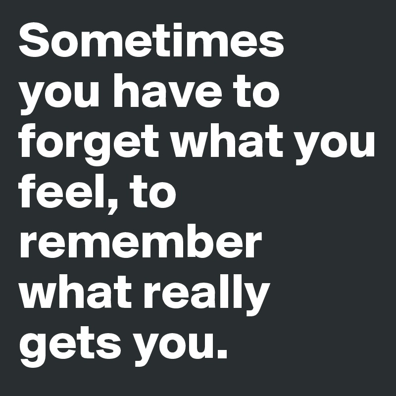 Sometimes you have to forget what you feel, to remember what really gets you.