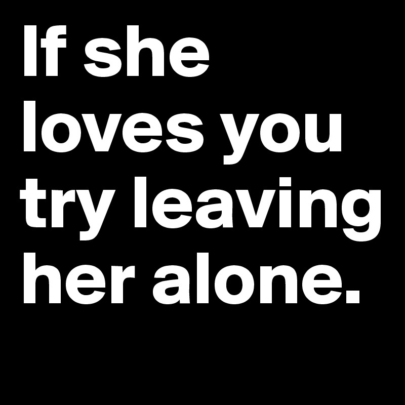 If she loves you try leaving her alone. 