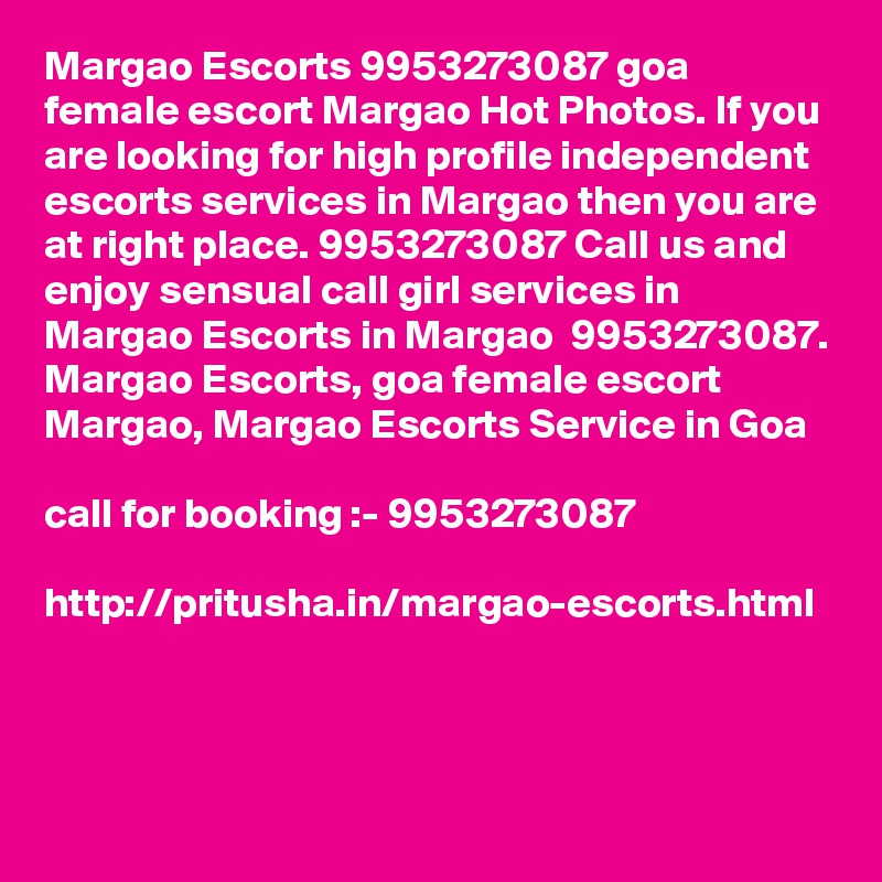 Margao Escorts 9953273087 goa female escort Margao Hot Photos. If you are looking for high profile independent escorts services in Margao then you are at right place. 9953273087 Call us and enjoy sensual call girl services in Margao Escorts in Margao  9953273087.
Margao Escorts, goa female escort  Margao, Margao Escorts Service in Goa

call for booking :- 9953273087 

http://pritusha.in/margao-escorts.html

