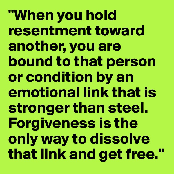 "When you hold resentment toward another, you are bound to that person or condition by an emotional link that is stronger than steel. Forgiveness is the only way to dissolve that link and get free."