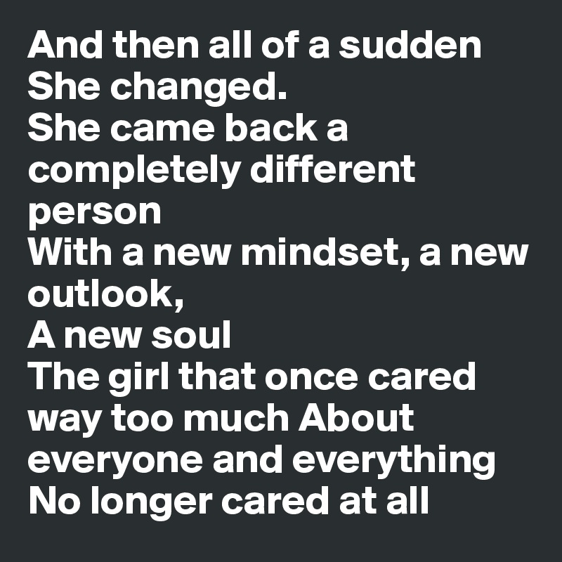 And then all of a sudden She changed. 
She came back a completely different person 
With a new mindset, a new outlook,       
A new soul 
The girl that once cared way too much About everyone and everything No longer cared at all