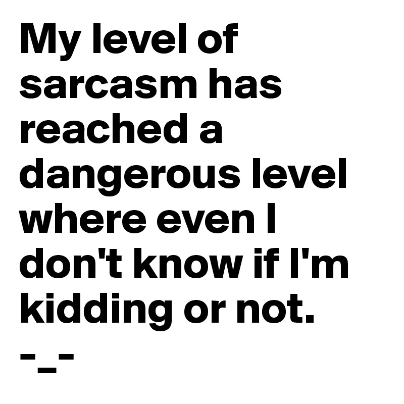 My level of sarcasm has reached a dangerous level where even I don't know if I'm kidding or not.       -_-