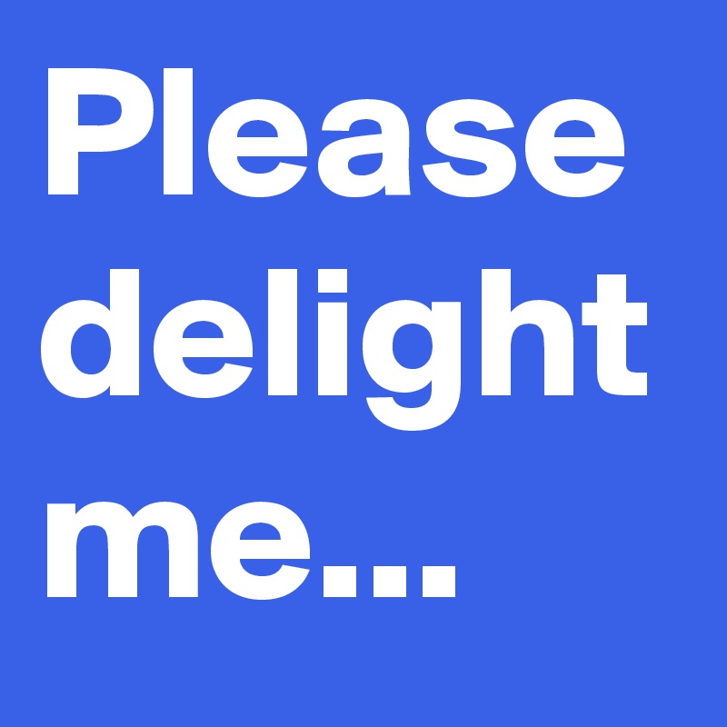 Please delight me...