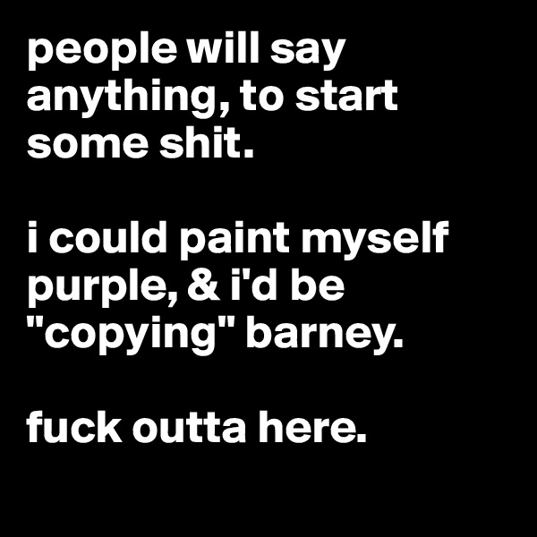 people will say anything, to start some shit.

i could paint myself purple, & i'd be "copying" barney. 

fuck outta here. 
