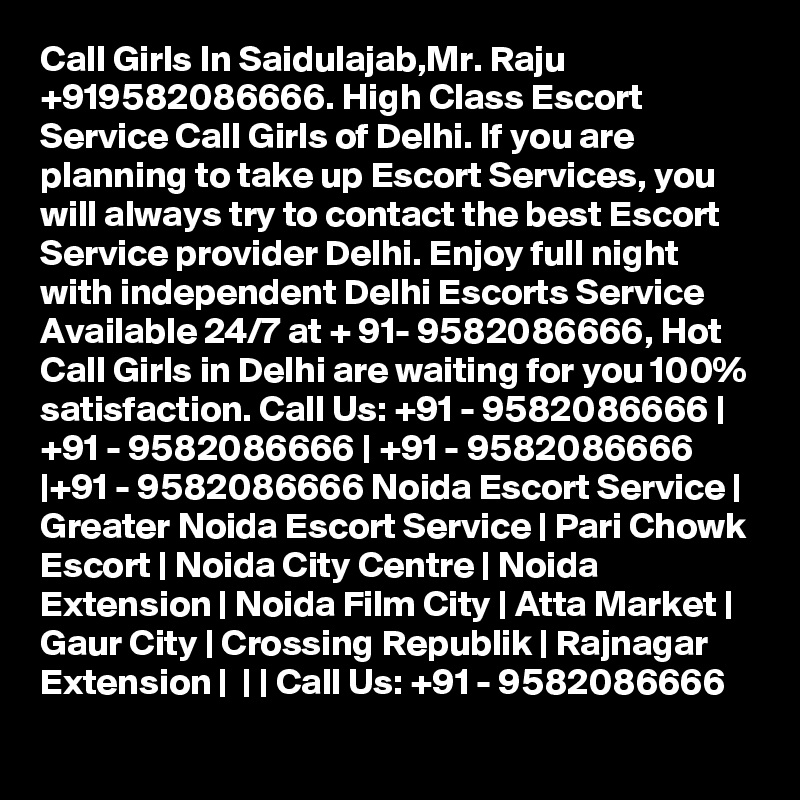 Call Girls In Saidulajab,Mr. Raju +919582086666. High Class Escort Service Call Girls of Delhi. If you are planning to take up Escort Services, you will always try to contact the best Escort Service provider Delhi. Enjoy full night with independent Delhi Escorts Service Available 24/7 at + 91- 9582086666, Hot Call Girls in Delhi are waiting for you 100% satisfaction. Call Us: +91 - 9582086666 | +91 - 9582086666 | +91 - 9582086666 |+91 - 9582086666 Noida Escort Service | Greater Noida Escort Service | Pari Chowk Escort | Noida City Centre | Noida Extension | Noida Film City | Atta Market | Gaur City | Crossing Republik | Rajnagar Extension |  | | Call Us: +91 - 9582086666   