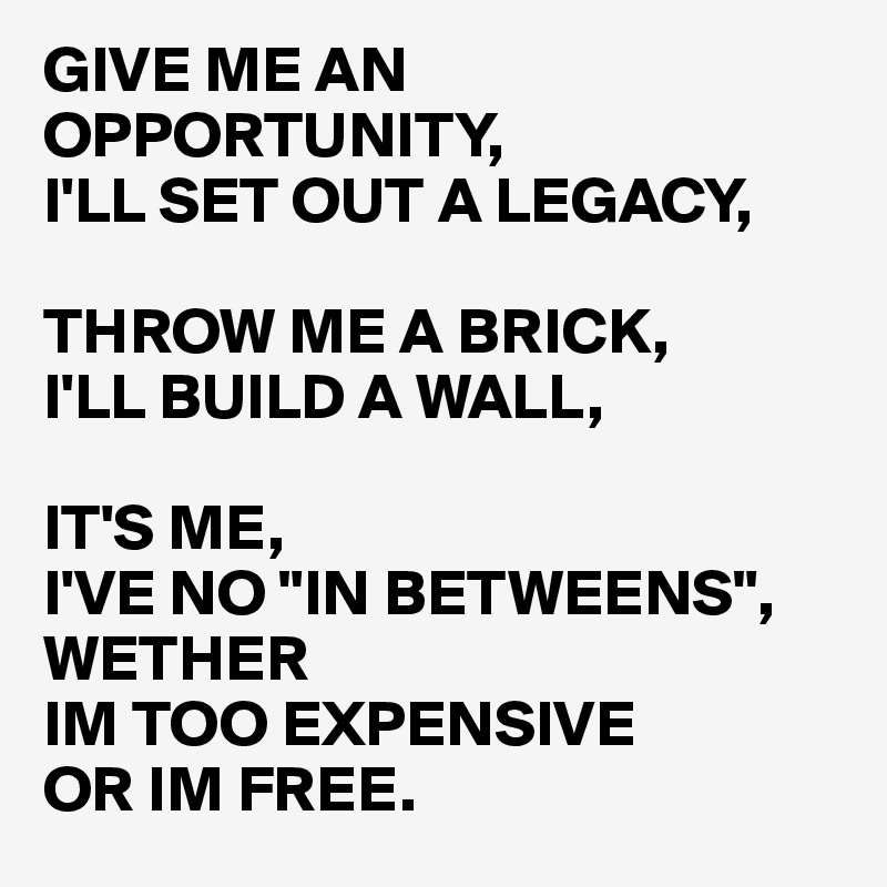 GIVE ME AN OPPORTUNITY, 
I'LL SET OUT A LEGACY,

THROW ME A BRICK, 
I'LL BUILD A WALL,

IT'S ME, 
I'VE NO "IN BETWEENS",
WETHER 
IM TOO EXPENSIVE 
OR IM FREE.