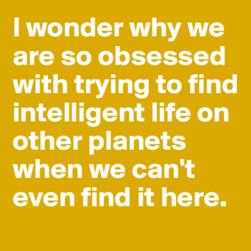 I wonder why we are so obsessed with trying to find intelligent life on other planets when we can't even find it here.
