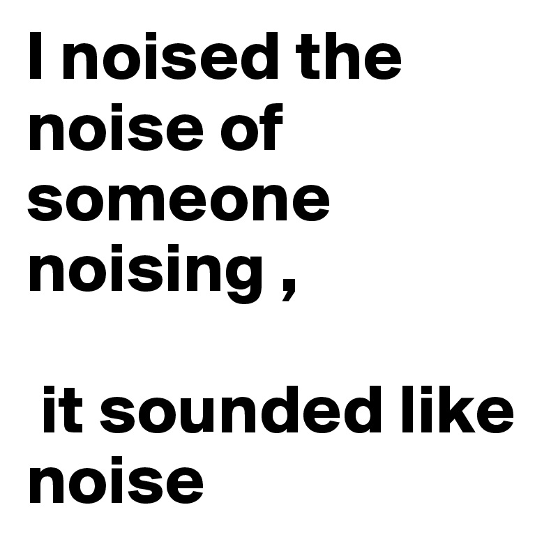 I noised the noise of someone noising ,

 it sounded like noise