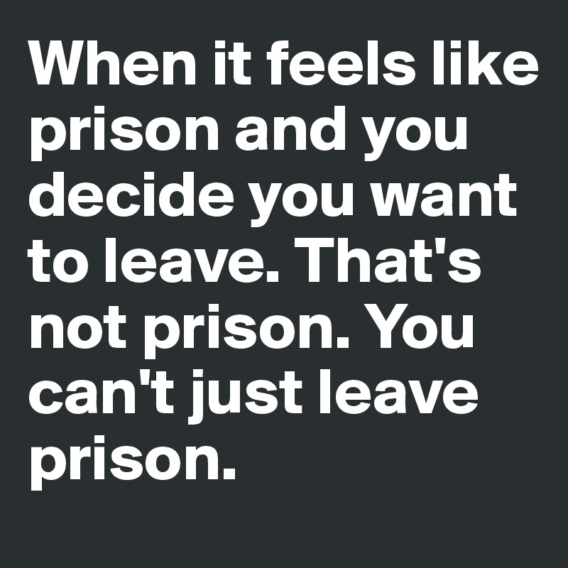 When it feels like prison and you decide you want to leave. That's not prison. You can't just leave prison.