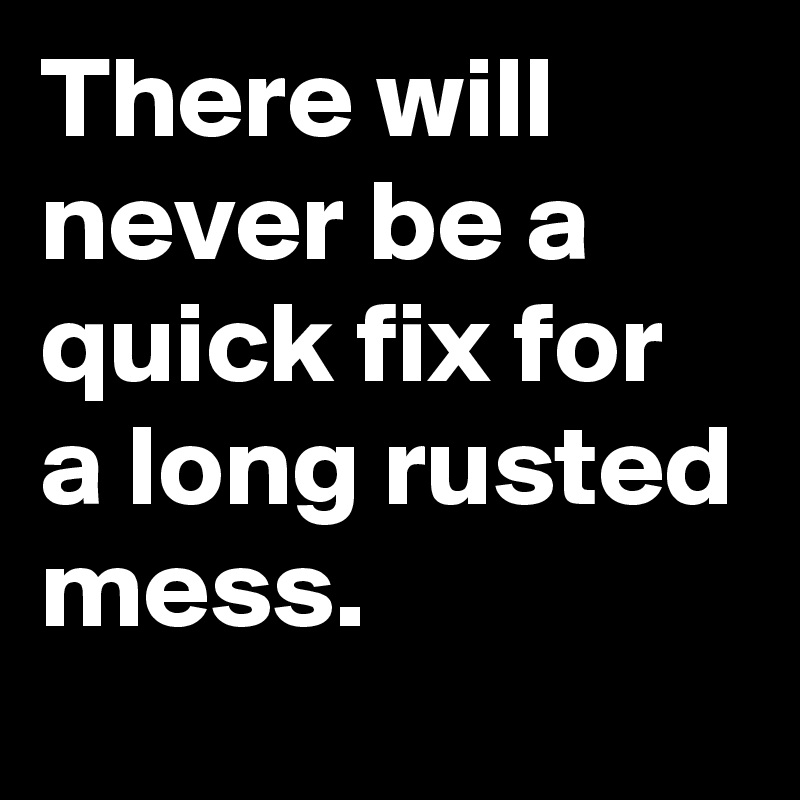 There will never be a quick fix for a long rusted mess.