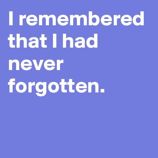 I remembered that I had never forgotten. 


