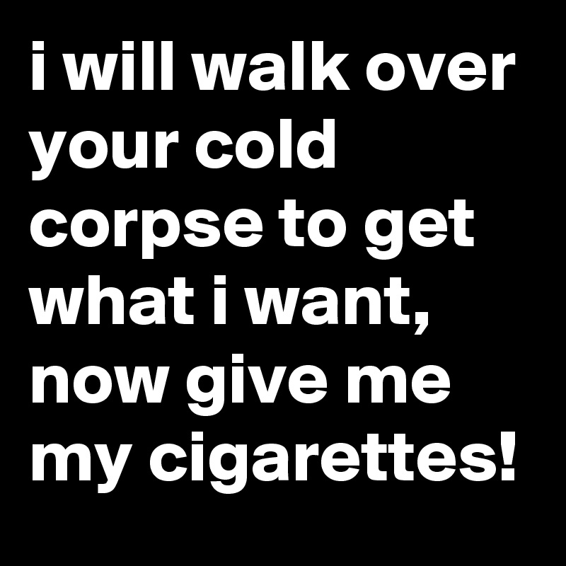 i will walk over your cold corpse to get what i want, now give me my cigarettes!