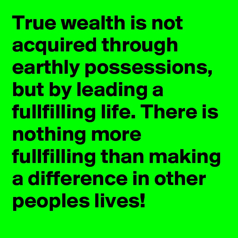 True wealth is not acquired through earthly possessions, but by leading a fullfilling life. There is nothing more fullfilling than making a difference in other peoples lives!