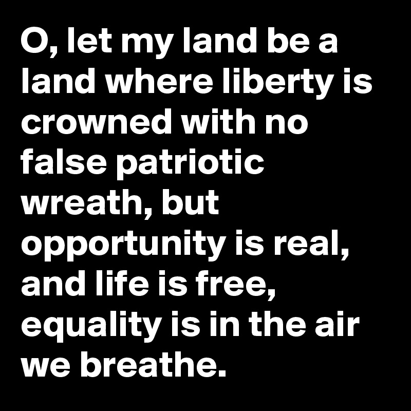 O, let my land be a land where liberty is crowned with no false patriotic wreath, but opportunity is real, and life is free, equality is in the air we breathe.