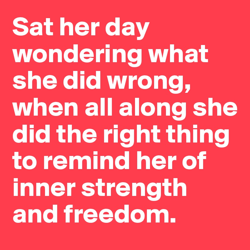 Sat her day wondering what she did wrong, when all along she did the right thing to remind her of inner strength and freedom. 