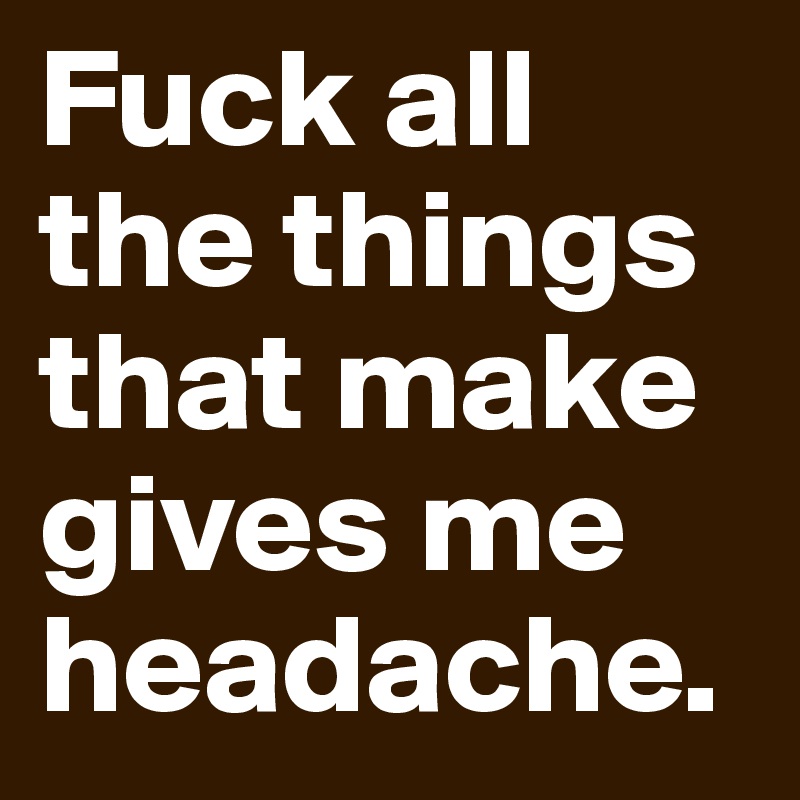 Fuck all the things that make gives me headache.