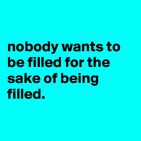 

nobody wants to be filled for the sake of being filled.

