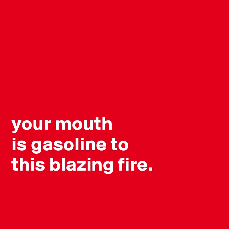 




your mouth
is gasoline to
this blazing fire.

