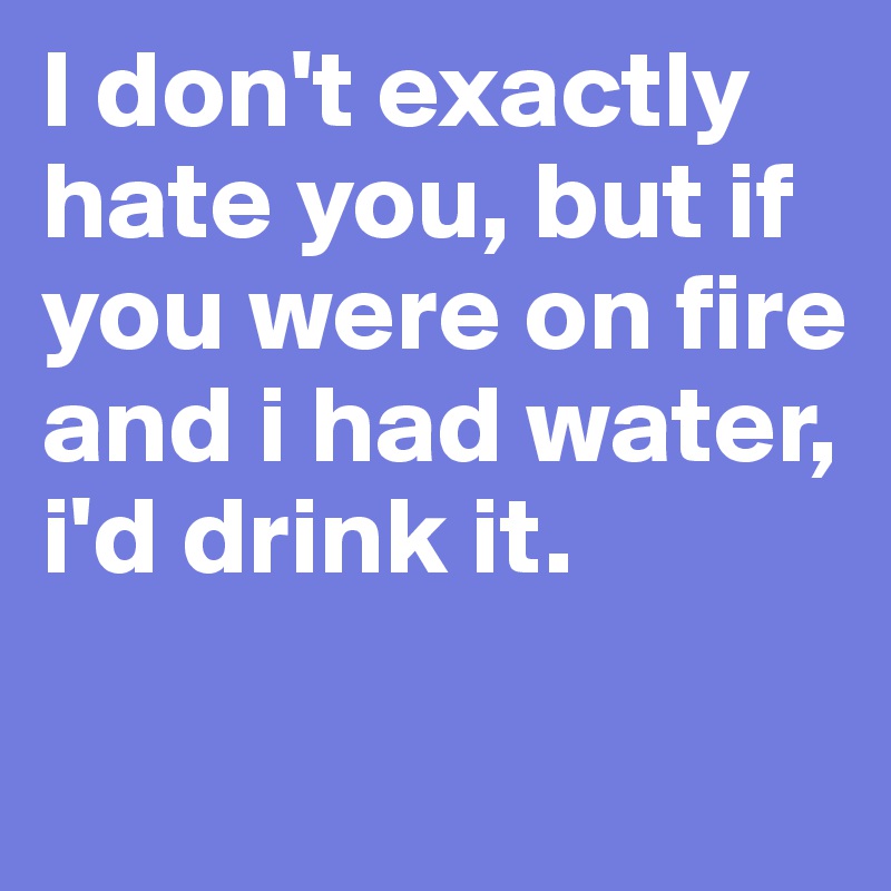 I don't exactly hate you, but if you were on fire and i had water, i'd drink it. 

