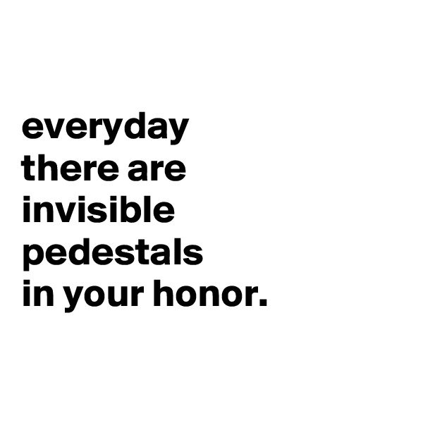 

everyday
there are
invisible
pedestals
in your honor.

