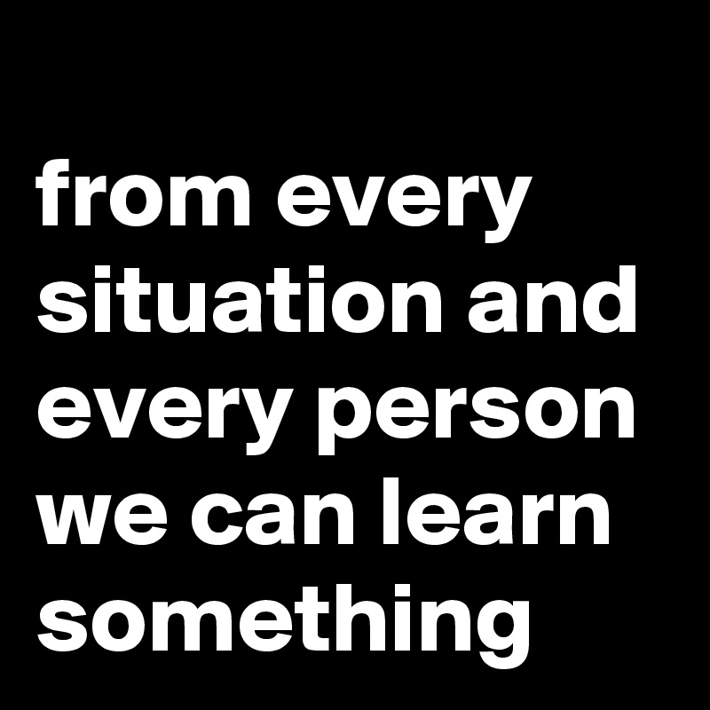 
from every situation and every person we can learn something