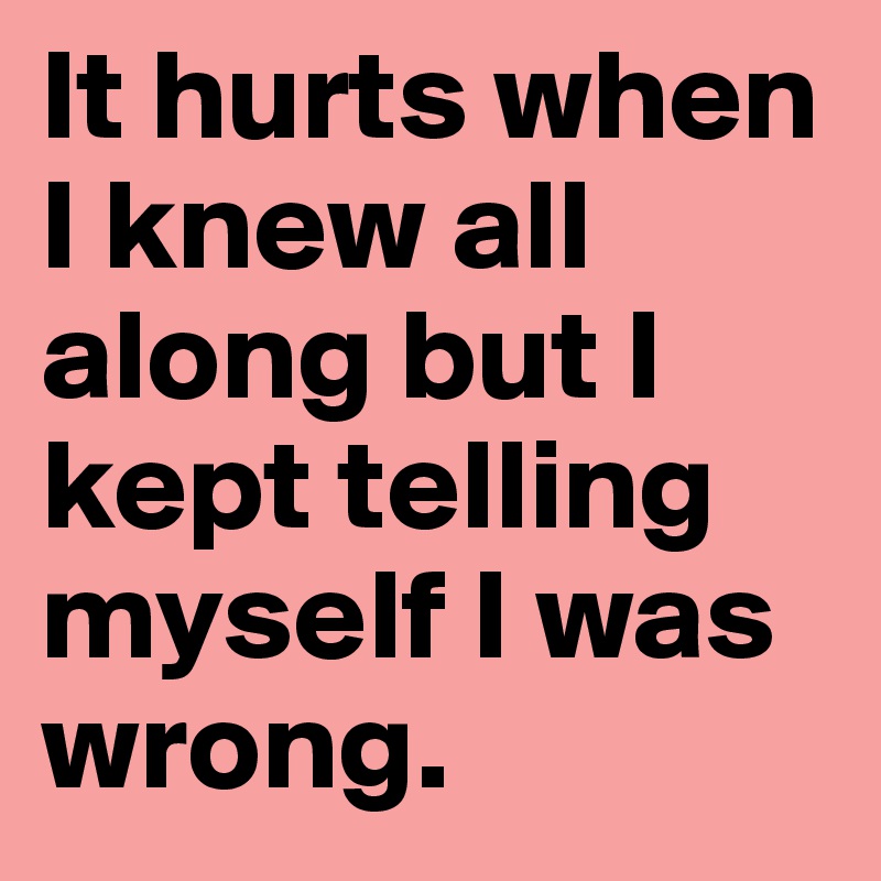 It hurts when I knew all along but I kept telling myself I was wrong.