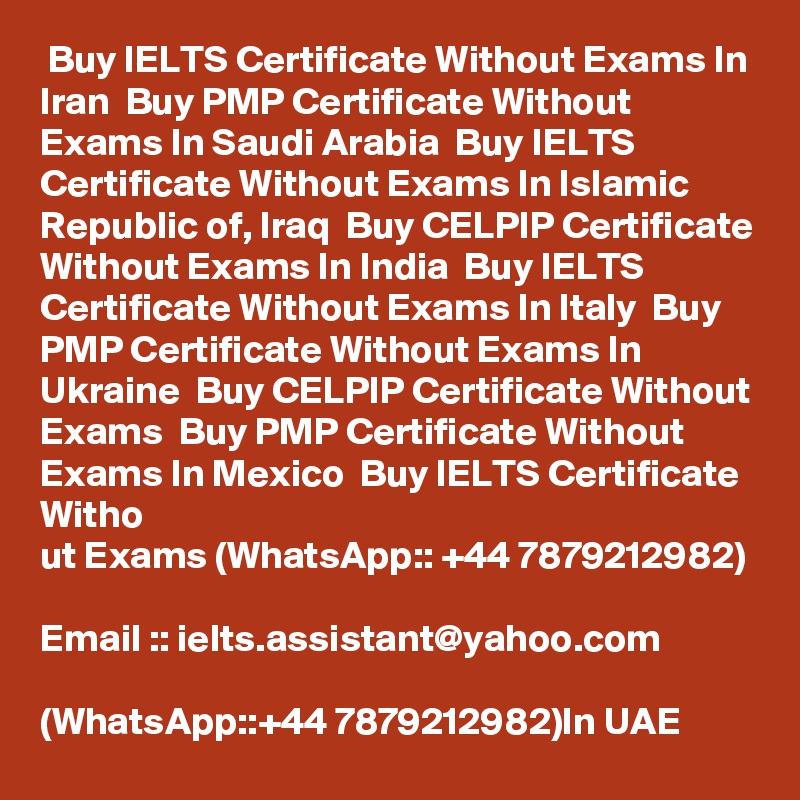  Buy IELTS Certificate Without Exams In Iran  Buy PMP Certificate Without Exams In Saudi Arabia  Buy IELTS Certificate Without Exams In Islamic Republic of, Iraq  Buy CELPIP Certificate Without Exams In India  Buy IELTS Certificate Without Exams In Italy  Buy PMP Certificate Without Exams In Ukraine  Buy CELPIP Certificate Without Exams  Buy PMP Certificate Without Exams In Mexico  Buy IELTS Certificate Witho
ut Exams (WhatsApp:: +44 7879212982)

Email :: ielts.assistant@yahoo.com

(WhatsApp::+44 7879212982)In UAE  