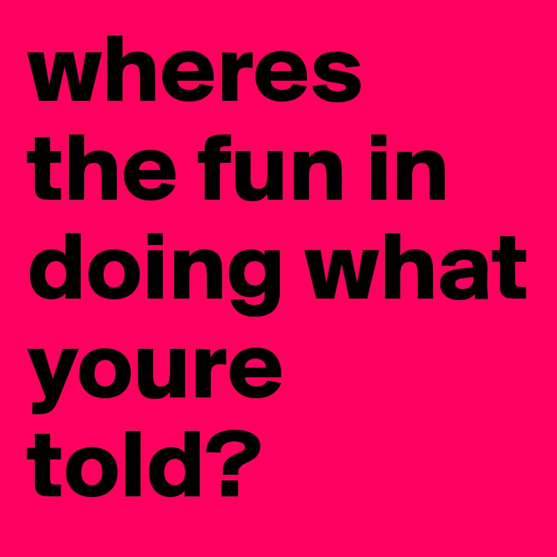 wheres the fun in doing what youre told?