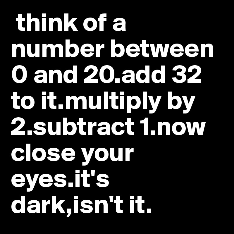  think of a number between 0 and 20.add 32 to it.multiply by 2.subtract 1.now close your eyes.it's dark,isn't it.