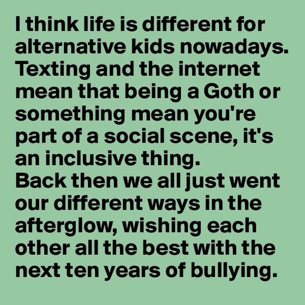I think life is different for alternative kids nowadays. Texting and the internet mean that being a Goth or something mean you're part of a social scene, it's an inclusive thing. 
Back then we all just went our different ways in the afterglow, wishing each other all the best with the next ten years of bullying.