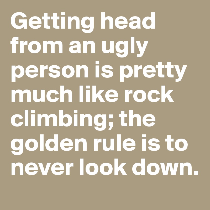 Getting head from an ugly person is pretty much like rock climbing; the golden rule is to never look down.