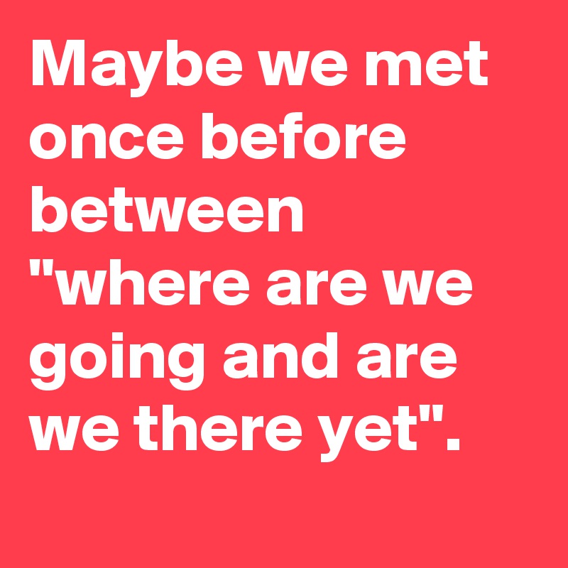 Maybe we met once before between "where are we going and are we there yet".
