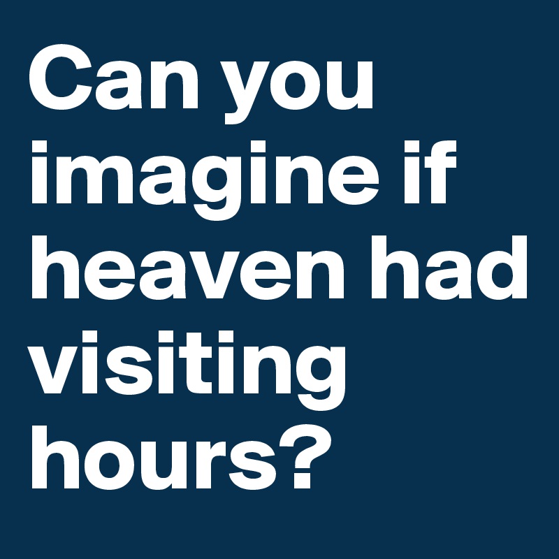 Can you imagine if heaven had visiting hours?